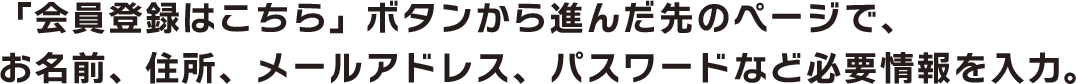 「会員登録はこちら」ボタンから進んだ先のページで、お名前、住所、メールアドレス、パスワードなど必要情報を入力。