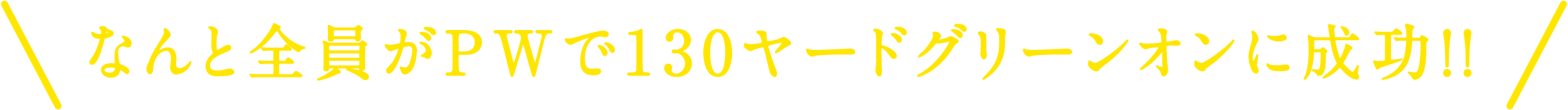 なんと全員がPWで130ヤードグリーンオンに成功！！