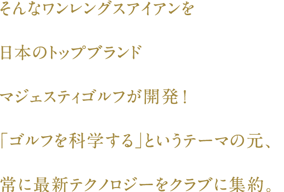 そんなワンレングスアイアンを日本のトップブランド・マジェスティゴルフが開発！「ゴルフを科学する」というテーマの元、常に最新テクノロジーをクラブに集約。