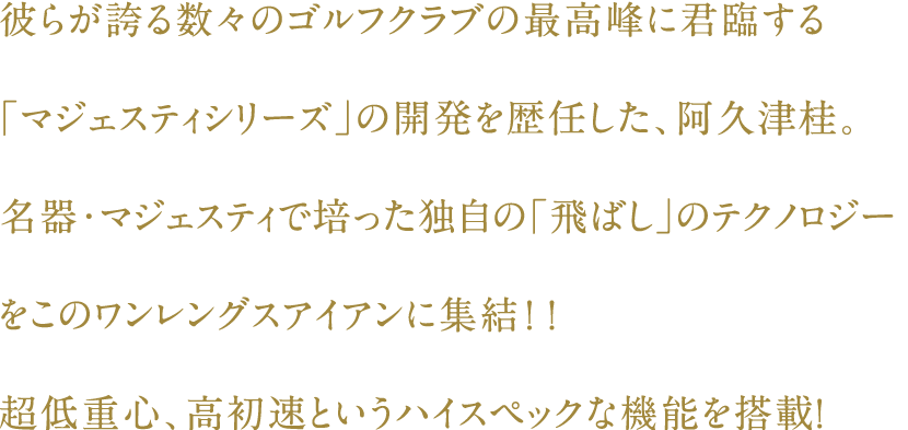 彼らが誇る数々のゴルフクラブの最高峰に君臨する
「マジェスティシリーズ」開発責任者でもある、阿久津桂。名器・マジェスティで培った独自の「飛ばし」のテクノロジーをこのワンレングスアイアンに集結！！超低重心、高初速というハイスペックな機能を搭載！