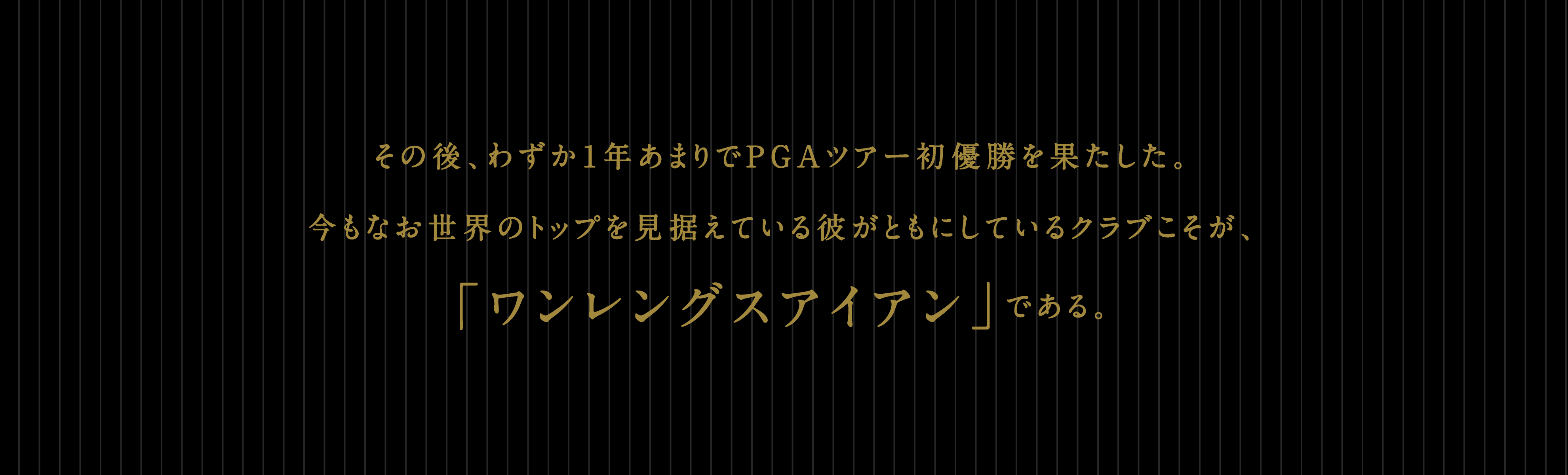 その後、わずか1年あまりでPGAツアー初優勝を果たした。今もなお世界のトップを見据えている彼がともにしているクラブこそが、「ワンレングスアイアン」である。