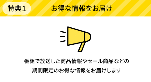 特典1 お得な情報をお届け 番組で放送した商品情報やセール商品などの期間限定のお得な情報をお届けします