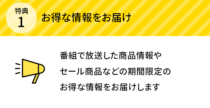 特典1 お得な情報をお届け 番組で放送した商品情報やセール商品などの期間限定のお得な情報をお届けします