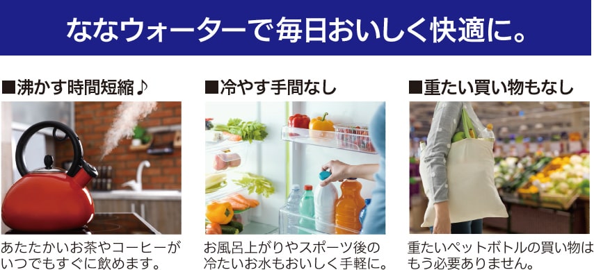 ななウォーターで毎日おいしく快適に。