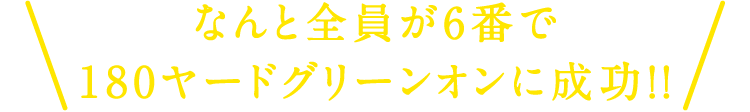 なんと全員が6番で180ヤードグリーンオンに成功！！