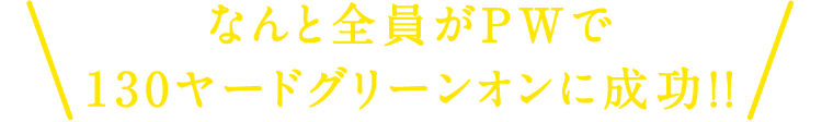 なんと全員がPWで130ヤードグリーンオンに成功！！