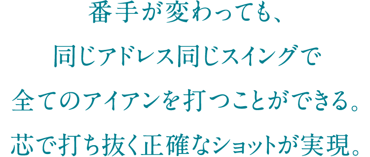 番手が変わっても、同じアドレス同じスイングで全てのアイアンを打つことができる。芯で打ち抜く正確なショットが実現。