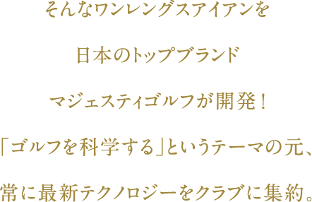 そんなワンレングスアイアンを日本のトップブランド・マジェスティゴルフが開発！「ゴルフを科学する」というテーマの元、常に最新テクノロジーをクラブに集約。