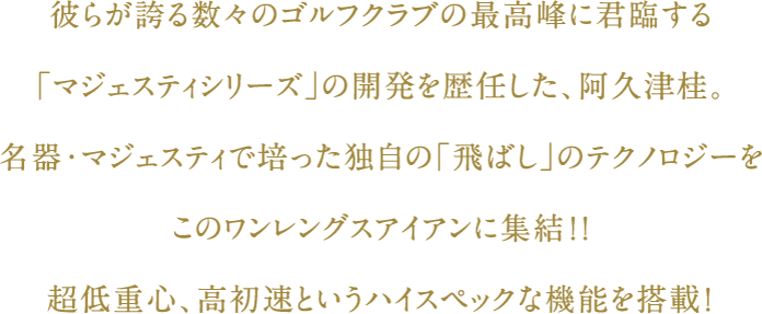 彼らが誇る数々のゴルフクラブの最高峰に君臨する「マジェスティシリーズ」開発責任者でもある、阿久津桂。名器・マジェスティで培った独自の「飛ばし」のテクノロジーをこのワンレングスアイアンに集結！！超低重心、高初速というハイスペックな機能を搭載！