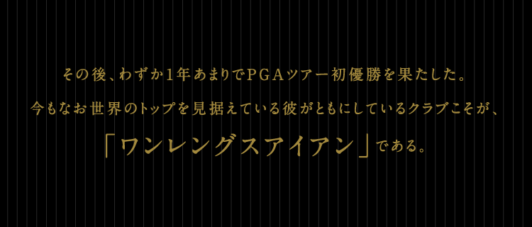 その後、わずか1年あまりでPGAツアー初優勝を果たした。今もなお世界のトップを見据えている彼がともにしているクラブこそが、「ワンレングスアイアン」である。