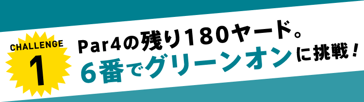 CHALLENGE1 Par4の残り180ヤード。6番でグリーンオンに挑戦！