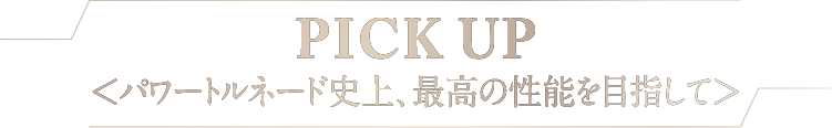 PICK UP<パワートルネード史上、最高の性能を目指して>
